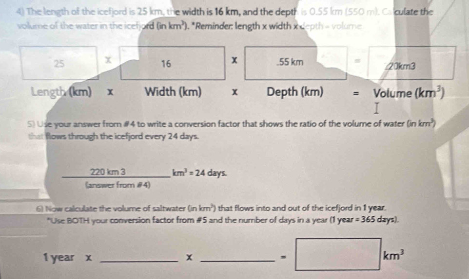 The length of the icefjord is 25 km, the width is 16 km, and the depth is 0.55 km (550 m). Calculate the 
volume of the water in the icefford (inkm^3). . *Reminder: length x width x depth = volume 
x 
25 x 16 .55 km = 20km3
Length (km) x Width (km) x Depth (km) = Volume (km^3)
5) Use your answer from #4 to write a conversion factor that shows the ratio of the volume of water (inkm^3)
that flows through the icefjord every 24 days.
□  km^3=24 days.
 220km3/tan emerfrom  #4) 
6) Now calculate the volume of saltwater (inkm^3) that flows into and out of the icefjord in 1 year. 
*Use BOTH your conversion factor from #5 and the number of days in a year (1 year =365days).
1 year x _x_
=□ km^3