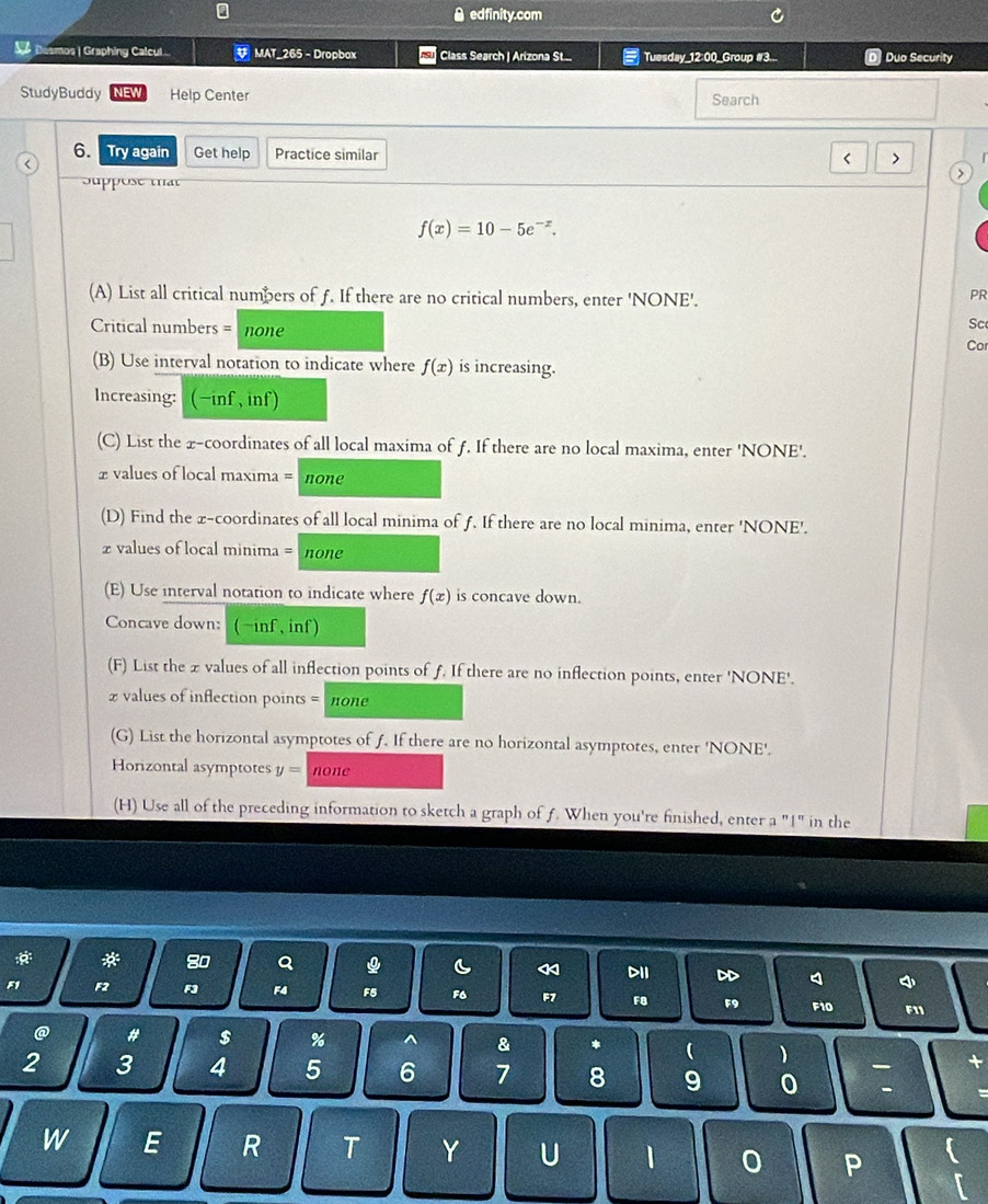 edfinity.com 
os | Graphing Calcul MAT_265 - Dropbox Class Search | Arizona St... Tuesday_12:00_Group #3.. Duo Security 
StudyBuddy Help Center Search 
6. Try again Get help Practice similar 
( > 
Suppose that
f(x)=10-5e^(-x). 
(A) List all critical numbers of f. If there are no critical numbers, enter 'NONE'. 
PR 
Critical numbers = none 
Sc 
Co 
(B) Use interval notation to indicate where f(x) is increasing. 
Increasing: (-inf , inf) 
(C) List the x-coordinates of all local maxima of f. If there are no local maxima, enter 'NONE'.
£ values of local maxima = none 
(D) Find the x-coordinates of all local minima of f. If there are no local minima, enter 'NONE'. 
z values of local minima = none 
(E) Use interval notation to indicate where f(x) is concave down. 
Concave down: ( ~inf , inf) 
(F) List the x values of all inflection points of f. If there are no inflection points, enter 'NONE'. 
2 values of inflection points = none 
(G) List the horizontal asymptotes of f. If there are no horizontal asymptotes, enter 'NONE'. 
Horizontal asymptotes y= none 
(H) Use all of the preceding information to sketch a graph of f. When you're finished, enter a "1" in the
80
DII
F1 F2 F4 F5 F6 F7 F8 F9 F10 F11
@ # $ % ^ & * ( )
2 3 4 5 6 7 8 9 0
W E R T Y U 1 0 P