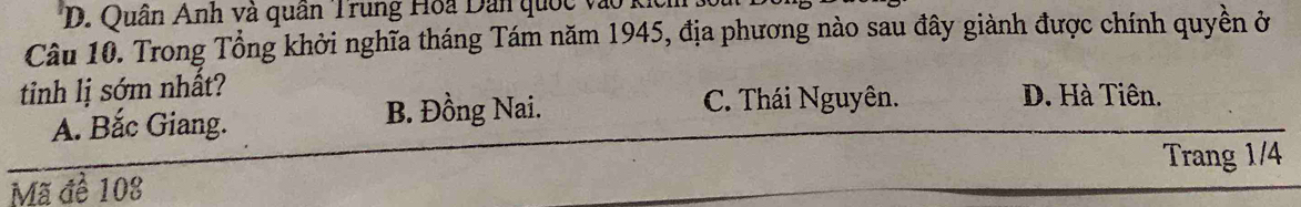 D. Quân Anh và quân Trung Hoa Dân quốc vào
Câu 10. Trong Tổng khởi nghĩa tháng Tám năm 1945, địa phương nào sau đây giành được chính quyền ở
tinh lị sớm nhất? D. Hà Tiên.
A. Bắc Giang. B. Đồng Nai. C. Thái Nguyên.
Trang 1/4
Mã đề 108