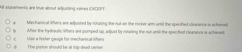 All statements are true about adjusting valves EXCEPT:
a Mechanical lifters are adjusted by rotating the nut on the rocker arm until the specified clearance is achieved.
b After the hydraulic lifters are pumped up, adjust by rotating the nut until the specified clearance is achieved.
c Use a feeler gauge for mechanical lifters
dì The piston should be at top dead center