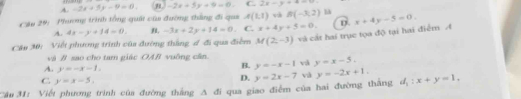 A. -2x+5y-9=0. B -2x+5y+9=0. C. 2x-y+4=0
Câu 29: Phương trình tổng quát của đường thắng đi qua A(1,1) B(-3,2) ] x+4y-5=0.
A. 4x-y+14=0. -3x+2y+14=0. C. x+4y+5=0. D.
Cău 30: Viết phương trình của đường thắng đ đi qua điểm M(2,-3) và cắt hai trục tọa độ tại hai điểm A
và B sao cho tam giác OAB vuỡng cân.
A. y=-x-1,
B. y=-x-1 và y=x-5.
C y=x-5,
D. y=2x-7 và y=-2x+1. 
Câu 31: Viết phương trình của đường thắng A đi qua giao điểm của hai đường thắng d_1:x+y=1,