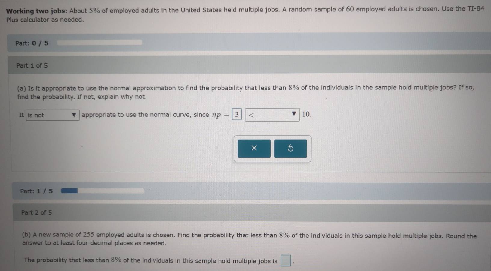 Working two jobs: About 5% of employed adults in the United States held multiple jobs. A random sample of 60 employed adults is chosen. Use the TI- 84
Plus calculator as needed. 
Part: 0 / 5 
Part 1 of 5 
(a) Is it appropriate to use the normal approximation to find the probability that less than 8% of the individuals in the sample hold multiple jobs? If so, 
find the probability. If not, explain why not. 
It is not appropriate to use the normal curve, since np= 3 overline - 10. 
Part: 1 / 5 
Part 2 of 5 
(b) A new sample of 255 employed adults is chosen. Find the probability that less than 8% of the individuals in this sample hold multiple jobs. Round the 
answer to at least four decimal places as needed. 
The probability that less than 8% of the individuals in this sample hold multiple jobs is □.