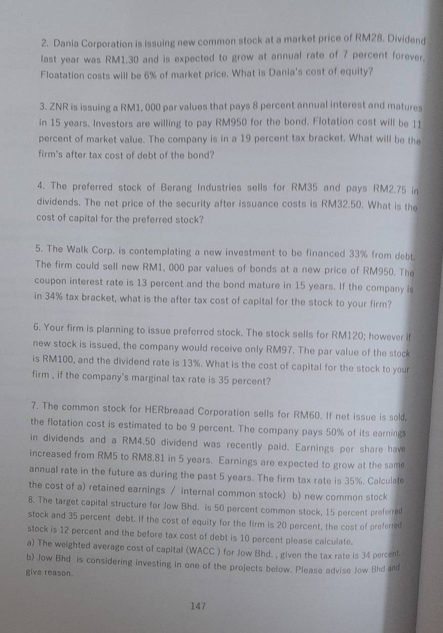 Dania Corporation is issuing new commen stock at a market price of RM28. Dividend
last year was RM1.30 and is expected to grow at annual rate of 7 percent forever.
Floatation costs will be 6% of market price. What is Dania's cost of equity?
3. ZNR is issuing a RM1, 000 par values that pays 8 percent annual interest and matures
in 15 years. Investors are willing to pay RM950 for the bond. Flotation cost will be 11
percent of market value. The company is in a 19 percent tax bracket. What will be the
firm's after tax cost of debt of the bond?
4. The preferred stock of Berang Industries sells for RM35 and pays RM2.75 in
dividends. The net price of the security after issuance costs is RM32.50. What is the
cost of capital for the preferred stock?
5. The Walk Corp. is contemplating a new investment to be financed 33% from debt.
The firm could sell new RM1, 000 par values of bonds at a new price of RM950. The
coupon interest rate is 13 percent and the bond mature in 15 years. If the company is
in 34% tax bracket, what is the after tax cost of capital for the stock to your firm?
6. Your firm is planning to issue preferred stock. The stock sells for RM120; however if
new stock is issued, the company would receive only RM97. The par value of the stock
is RM100, and the dividend rate is 13%. What is the cost of capital for the stock to your
firm , if the company's marginal tax rate is 35 percent?
7. The common stock for HERbreaad Corporation sells for RM60. If net issue is sold,
the flotation cost is estimated to be 9 percent. The company pays 50% of its earning
in dividends and a RM4.50 dividend was recently paid. Earnings per share have
increased from RM5 to RM8.81 in 5 years. Earnings are expected to grow at the same
annual rate in the future as during the past 5 years. The firm tax rate is 35%. Calculate
the cost of a) retained earnings / internal common stock) b) new common stock
8. The target capital structure for Jow Bhd. is 50 percent common stock, 15 percent preferred
stock and 35 percent debt. If the cost of equity for the firm is 20 percent, the cost of preferred
stock is 12 percent and the before tax cost of debt is 10 percent please calculate.
a) The weighted average cost of capital (WACC ) for Jow Bhd. , given the tax rate is 34 percent
b) Jow Bhd is considering investing in one of the projects below. Please advise Jow Bhd and
give reason.
147