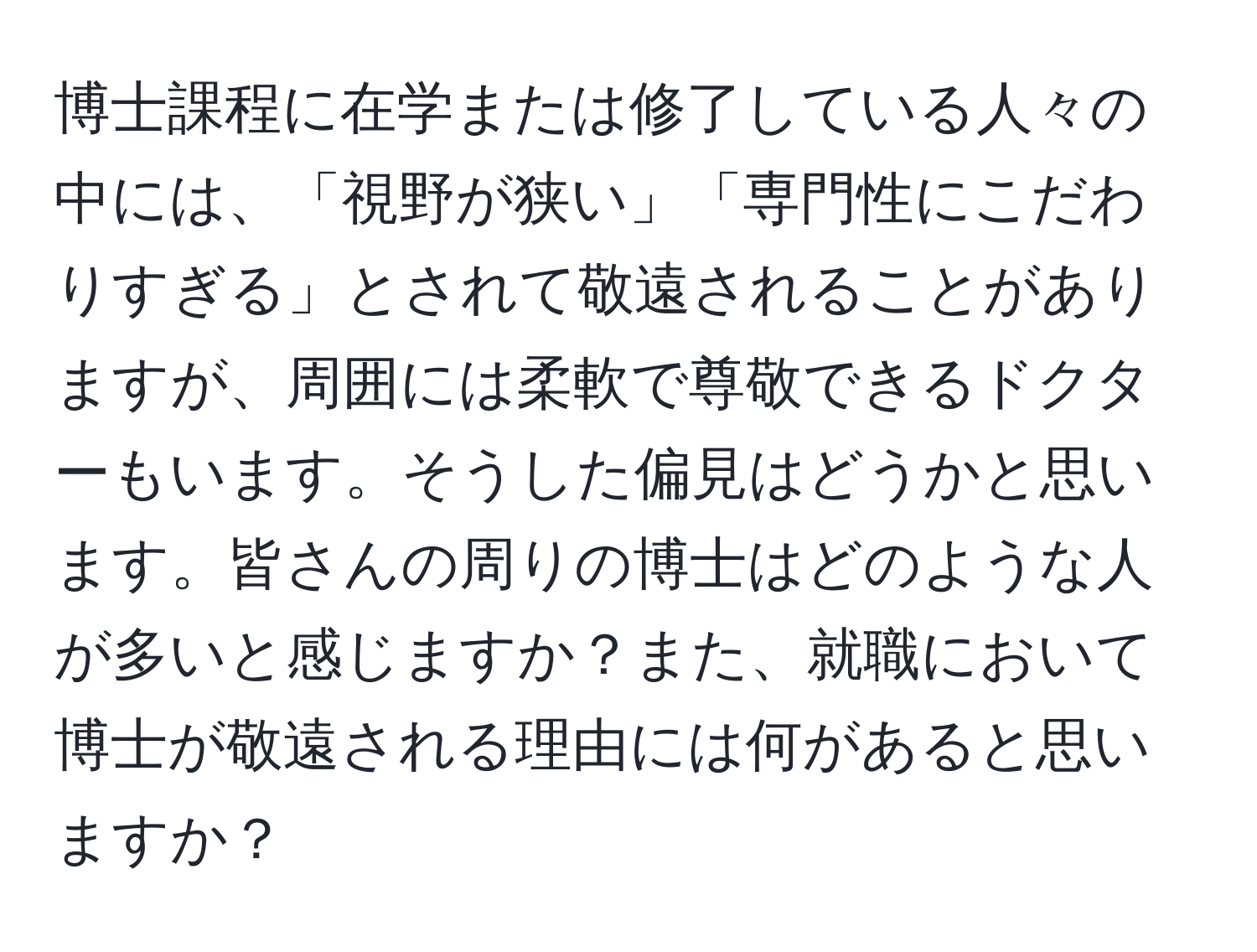 博士課程に在学または修了している人々の中には、「視野が狭い」「専門性にこだわりすぎる」とされて敬遠されることがありますが、周囲には柔軟で尊敬できるドクターもいます。そうした偏見はどうかと思います。皆さんの周りの博士はどのような人が多いと感じますか？また、就職において博士が敬遠される理由には何があると思いますか？