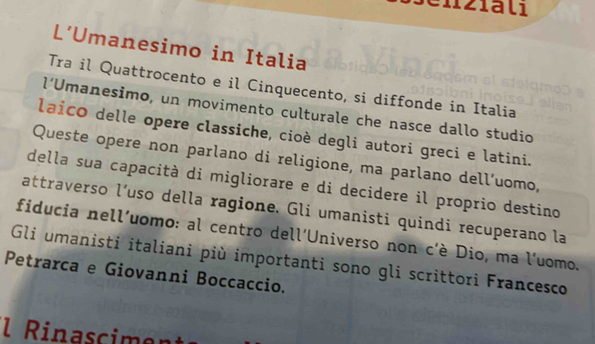 nzialı 
L’Umanesimo in Italia 
Tra il Quattrocento e il Cinquecento, si diffonde in Italia 
l’Umanesimo, un movimento culturale che nasce dallo studio 
laico delle opere classiche, cioè degli autori greci e latini. 
Queste opere non parlano di religione, ma parlano dell’uomo, 
della sua capacità di migliorare e di decidere il proprio destino 
attraverso l’uso della ragione. Gli umanisti quindi recuperano la 
fiducia nell'uomo: al centro dell'Universo non c'è Dio, ma l'uomo. 
Gli umanisti italiani più importanti sono gli scrittori Francesco 
Petrarca e Giovanni Boccaccio. 
l Rinascimen