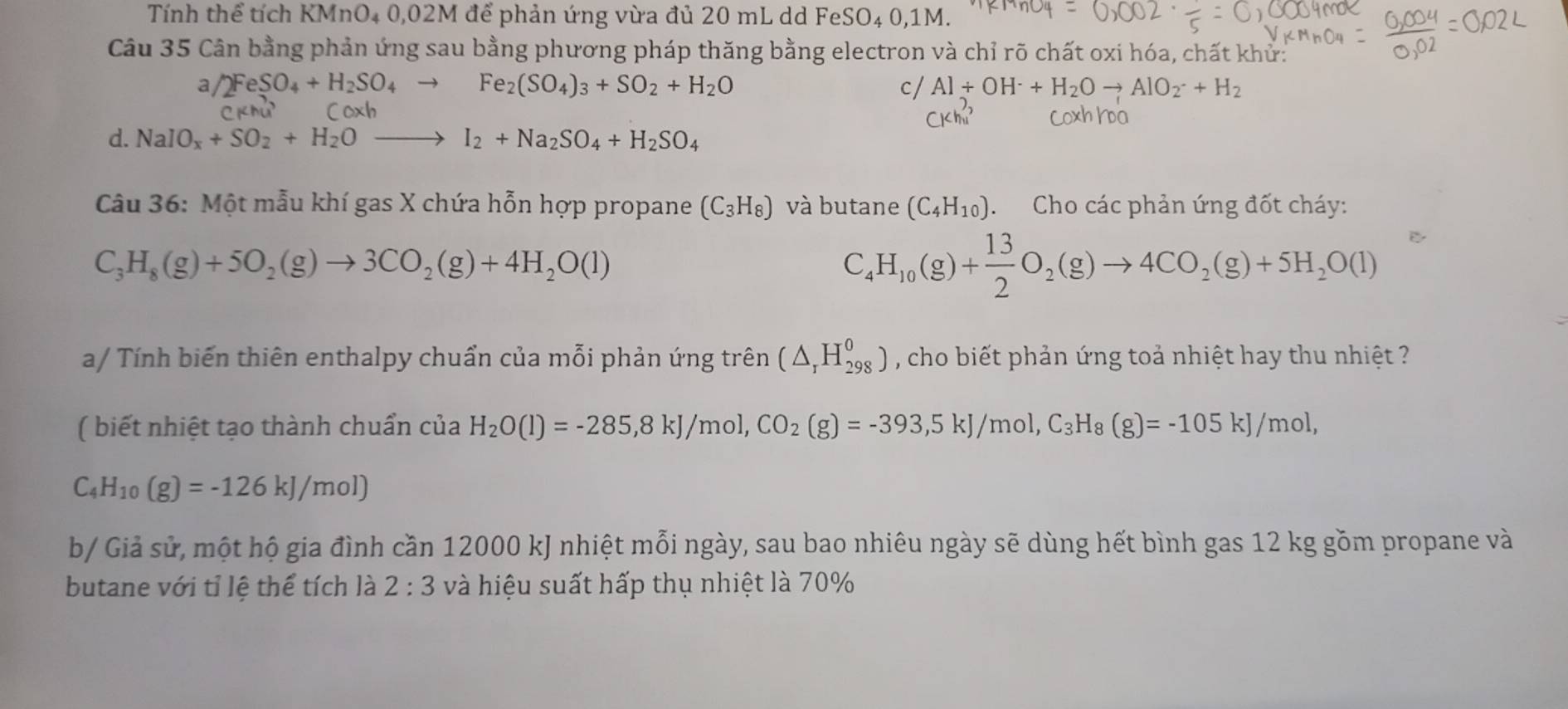 Tính thể tích KMnO4 0,02M để phản ứng vừa đủ 20 mL dd FeSO₄ 0,1M.
Câu 35 Cân bằng phản ứng sau bằng phương pháp thăng bằng electron và chỉ rõ chất oxi hóa, chất khử:
a /2FeSO_4+H_2SO_4to Fe_2(SO_4)_3+SO_2+H_2O
c/ Al+OH^-+H_2Oto AlO_2^(-+H_2)
CKhu^3 Coxh
d. NaIO_x+SO_2+H_2Oto I_2+Na_2SO_4+H_2SO_4
Câu 36: Một mẫu khí gas X chứa hỗn hợp propane (C_3H_8) và butane (C_4H_10) Cho các phản ứng đốt cháy:
C_3H_8(g)+5O_2(g)to 3CO_2(g)+4H_2O(l)
C_4H_10(g)+ 13/2 O_2(g)to 4CO_2(g)+5H_2O(l)
a/ Tính biến thiên enthalpy chuẩn của mỗi phản ứng trên (△ _rH_(298)^0) , cho biết phản ứng toả nhiệt hay thu nhiệt ?
( biết nhiệt tạo thành chuẩn của H_2O(l)=-285,8kJ/mol,CO_2(g)=-393,5kJ/mol,C_3H_8(g)=-105kJ/mol,
C_4H_10(g)=-126kJ/mol)
b/ Giả sử, một hộ gia đình cần 12000 kJ nhiệt mỗi ngày, sau bao nhiêu ngày sẽ dùng hết bình gas 12 kg gồm propane và
butane với tỉ lệ thể tích là 2:3 và hiệu suất hấp thụ nhiệt là 70%