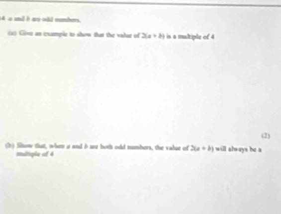 4 a and b an old numbers.
1) Gor an examplc to show that the valar of 2(a+b) is a maltiple of 4
(1)
b) Show that, when a and ime both odd numbers, the valse of 2(a+b) will always be a
mltiple of 4