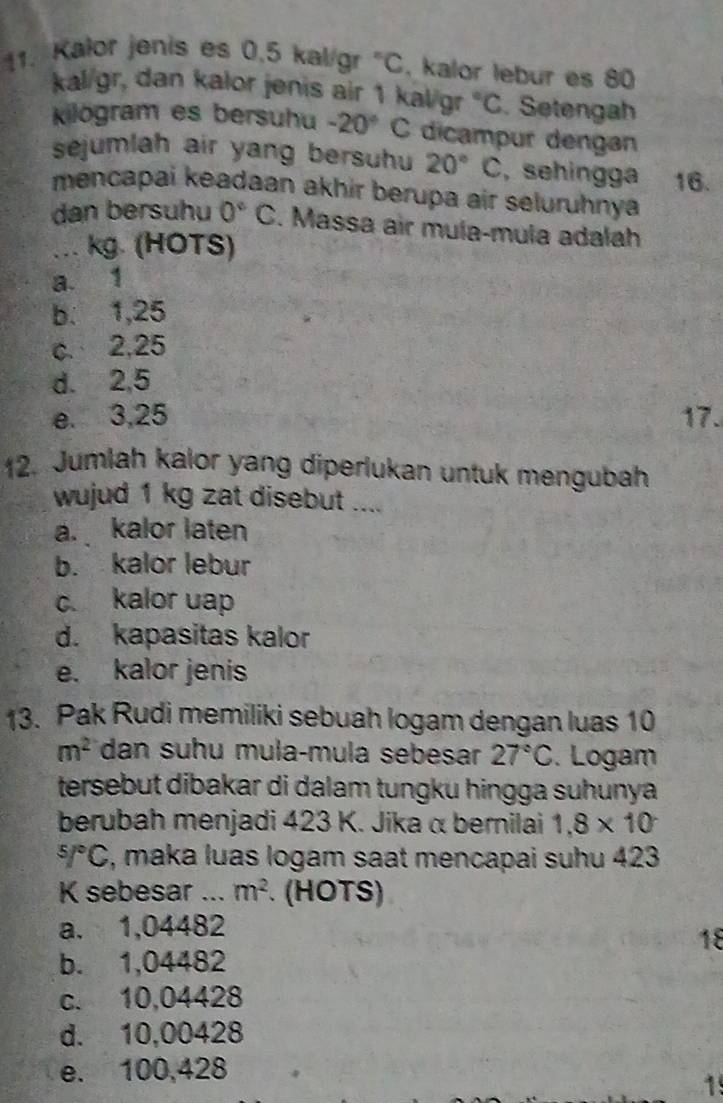 Kalor jenis es 0.5 kal/gr°C , kalor lebur es 80
kal/gr, dan kalor jenis air 1 kal/gr°C Setengah
kilögram es bersuhu -20° C dicampur dengan
sejumlah air yang bersuhu 20°C , sehingga 16.
mencapai keadaan akhir berupa air seluruhnya
dan bersuhu 0°C. Massa air muía-mula adalah
. kg. (HOTS)
a. 1
b. 1,25
c. 2,25
d. 2,5
e. 3,25 17.
12. Jumlah kalor yang diperlukan untuk mengubah
wujud 1 kg zat disebut ....
a. kalor laten
b. kalor lebur
c. kalor uap
d. kapasitas kalor
e. kalor jenis
13. Pak Rudi memiliki sebuah logam dengan luas 10
m^2 dan suhu mula-mula sebesar 27°C. Logam
tersebut dibakar di dalam tungku hingga suhunya 
berubah menjadi 423 K. Jika α bernilai 1.8* 10^5/^circ C , maka luas logam saat mencapai suhu 423
K sebesar ... m^2 (HOTS)
a. 1,04482
18
b. 1,04482
c. 10,04428
d. 10,00428
e. 100,428
1