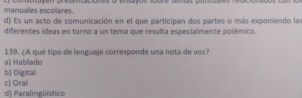 nstituy en presentaciones o ensayos sobre temas puntuales relacio nados con los
manuales escolares.
d) Es un acto de comunicación en el que participan dos partes o más exponiendo las
diferentes ideas en torno a un tema que resulta especialmente polémico.
139. ¿A qué tipo de lenguaje corresponde una nota de voz?
a) Hablado
b) Digital
c) Oral
d) Paralingüístico