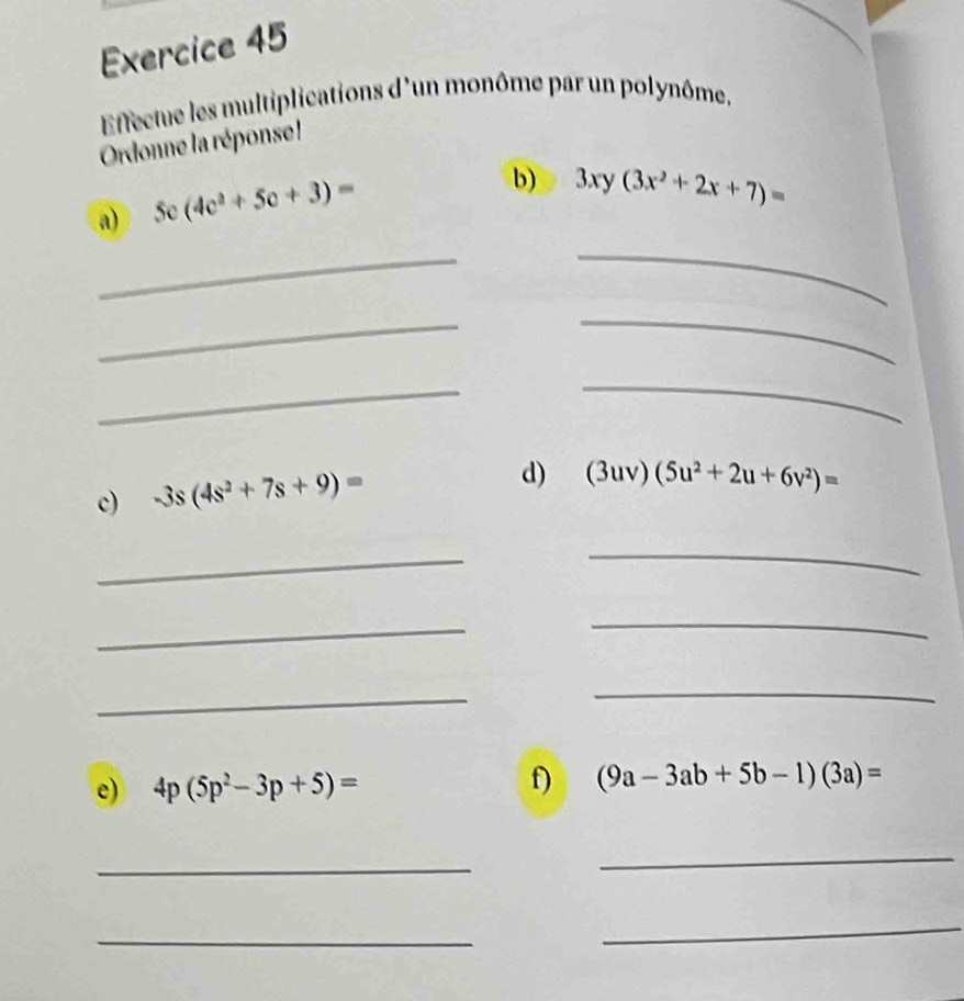 Effectue les multiplications d'un monôme par un polynôme. 
Ordonne la réponse ! 
a) 5c(4c^2+5c+3)=
b) 3xy(3x^2+2x+7)=
_ 
_ 
_ 
_ 
_ 
_ 
c) -3s(4s^2+7s+9)=
d) (3uv)(5u^2+2u+6v^2)=
_ 
_ 
_ 
_ 
_ 
_ 
e) 4p(5p^2-3p+5)= f) (9a-3ab+5b-1)(3a)=
_ 
_ 
_ 
_