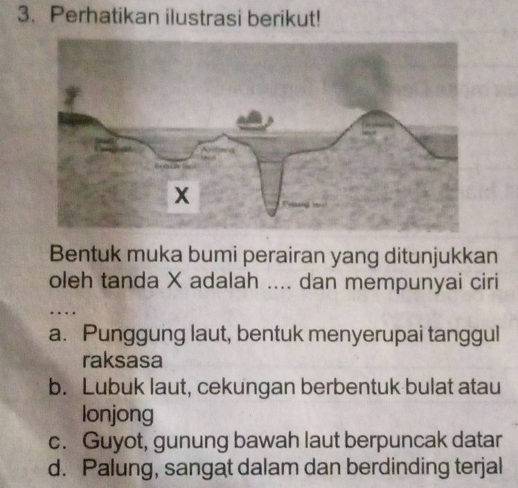 Perhatikan ilustrasi berikut!
Bentuk muka bumi perairan yang ditunjukkan
oleh tanda X adalah .... dan mempunyai ciri
a. Punggung laut, bentuk menyerupai tanggul
raksasa
b. Lubuk laut, cekungan berbentuk bulat atau
lonjong
c. Guyot, gunung bawah laut berpuncak datar
d. Palung, sangat dalam dan berdinding terjal