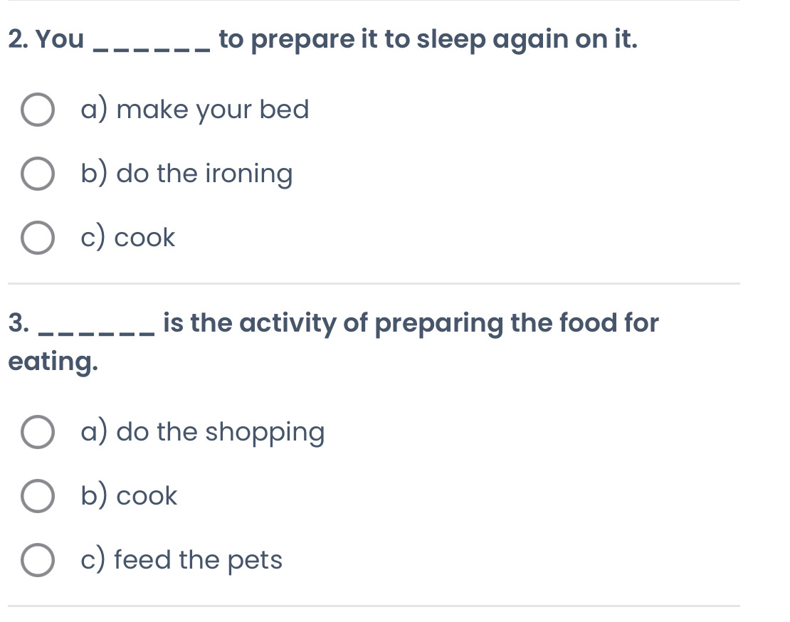 You _to prepare it to sleep again on it.
a) make your bed
b) do the ironing
c) cook
3. _is the activity of preparing the food for
eating.
a) do the shopping
b) cook
c) feed the pets