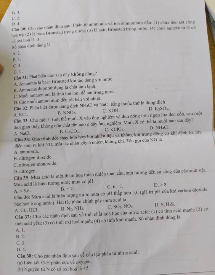 B. 3.
C. 2.
D. 4.
Câu 30: Cho các nhận định sau: Phân tử ammonia và ion ammonium đều: (1) chứa liên kết cộng
hoá trị; (2) là base Brønsted trong nước; (3) là acid Brønsted trong nước; (4) chứa nguyên tứ N có
số oxi hoá là -3.
Số nhận định đủng là
A. 2.
B. 1.
C. 4 .
D. 3 .
Câu 31: Phát biểu nào sau đây không đúng?
A. Ammonia là base Brønsted khi tác dụng với nước.
B. Ammonia được sử dụng là chất làm lạnh.
C. Muối ammonium là tinh thể ion, dễ tan trong nước.
D. Các muối ammonium đều rất bền với nhiệt.
Câu 32: Phân biệt được dung dịch NH₄Cl và NaCl bằng thuốc thử là dung dịch
A. KCl. B. KNO_3. C. KOH. D. K _2SO_4
Câu 33: Cho một ít tinh thể muối X vào ống nghiệm và đun nóng trên ngọn lửa đèn cồn, sau một
thời gian thấy không còn chất rắn nào ở đáy ống nghiệm. Muối X có thể là muối nào sau đây?
A. NaCl. B. CaCO_3. C. KClO_3. D. NH₄Cl.
Câu 34: Quá trình đốt cháy hồn hợp hơi nhiên liệu và không khí trong động cơ khi đánh tia lửa
điện sinh ra khí NO, một tác nhân gây ô nhiễm không khí. Tên gọi của NO là
A. ammonia.
B. nitrogen dioxide.
C. nitrogen monoxide.
D. nitrogen.
Câu 35: Mưa acid là một thảm hoạ thiên nhiên toàn cầu, ảnh hưởng đến sự sống của các sinh vật.
Mưa acid là hiện tượng nước mưa có pH
A. <5,6. B. =7. C. 6-7. D. 8.
Câu 36: Mưa acid là hiện tượng nước mưa có pH thấp hơn 5,6 (giá trị pH của khi carbon dioxide
bão hoà trong nước). Hai tác nhân chính gây mưa acid là
A. Cl_2,HCl B. N_2,NH_3. C. SO_2,NO_x. D. S ,H_2S.
Câu 37: Cho các nhận định sau về tính chất hoá học của nitric acid: (1) có tính acid mạnh; (2) có
tính acid yếu; (3) có tính oxi hoá mạnh; (4) có tính khử mạnh. Số nhận định đủng là
A. 1.
B. 2.
C. 3.
D. 4.
Câu 38: Cho các nhận định sau về cấu tạo phân tử nitric acid:
(a) Liên kết O-H phân cực về oxygen.
(b) Nguyên tử N có số oxi hoá là +5