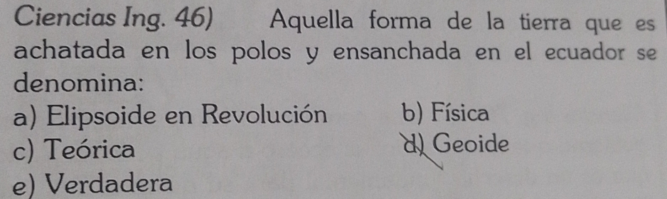 Ciencias Ing. 46) Aquella forma de la tierra que es
achatada en los polos y ensanchada en el ecuador se
denomina:
a) Elipsoide en Revolución b) Física
c) Teórica d Geoide
e) Verdadera