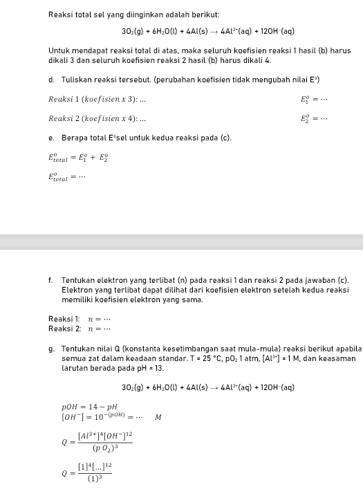 Reaksi total sel yang diinginkan adalah berikut:
3O_2(g)+6H_2O(l)+4Al(s)to 4Al^(3+)(aq)+12OH^-(aq)
Untuk mendapat reaksi total di atas, maka seluruh koefisien reaksi 1 hasil (b) harus
dikali 3 dan seluruh koefisien reaksi 2 hasil (b) harus dikali 4.
d. Tuliskan reaksi tersebut. (perubahan koefisien tidak mengubah nilai Eº)
Reaksi 1 (koefisien x 3): ... E_1^(o=·s
Reaksi 2 (koefisien x4):... E_2^o=·s
e. Berapa total E^circ) sel untuk kedua reaksi pada (c).
E_(total)^o=E_1^(o+E_2^o
E_(total)^o=·s
f. Tentukan elektron yang terlibat (n) pada reaksi 1 dan reaksi 2 pada jawaban (c)
Elektron yang terlibat dapat dilihat dari koefisien elektron setelah kedua reaksi
memiliki koefisien elektron yang sama.
Reaksi 1: n=...
Reaksi 2: n=...
g. Tentukan nilai Q (konstanta kesetimbangan saat mula-mula) reaksi berikut apabila
semua zat dalam keadaan standar. T=25^circ)C,pO_21atm, [Al^(3+)]=1M , dan keasaman
larutan berada pada pH=13.
3O_2(g)+6H_2O(l)+4Al(s)to 4Al^(3+)(aq)+12OH^-(aq)
beginbmatrix pOH=14-pH [OH^-]=10^(-(pOH))=·s Mendarray.
Q=frac [Al^(3+)]^4[OH^-]^12(pO_2)^3
Q=frac [1]^4[...]^12(1)^3