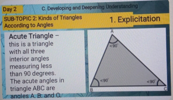 Day 2 C. Developing and Deepening Understanding
SUB-TOPIC 2: Kinds of Triangles 1. Explicitation
According to Angles
Acute Triangle -
this is a triangle
with all three
interior angles
measuring less
than 90 degrees.
The acute angles in 
triangle ABC are
angles A. B. and O