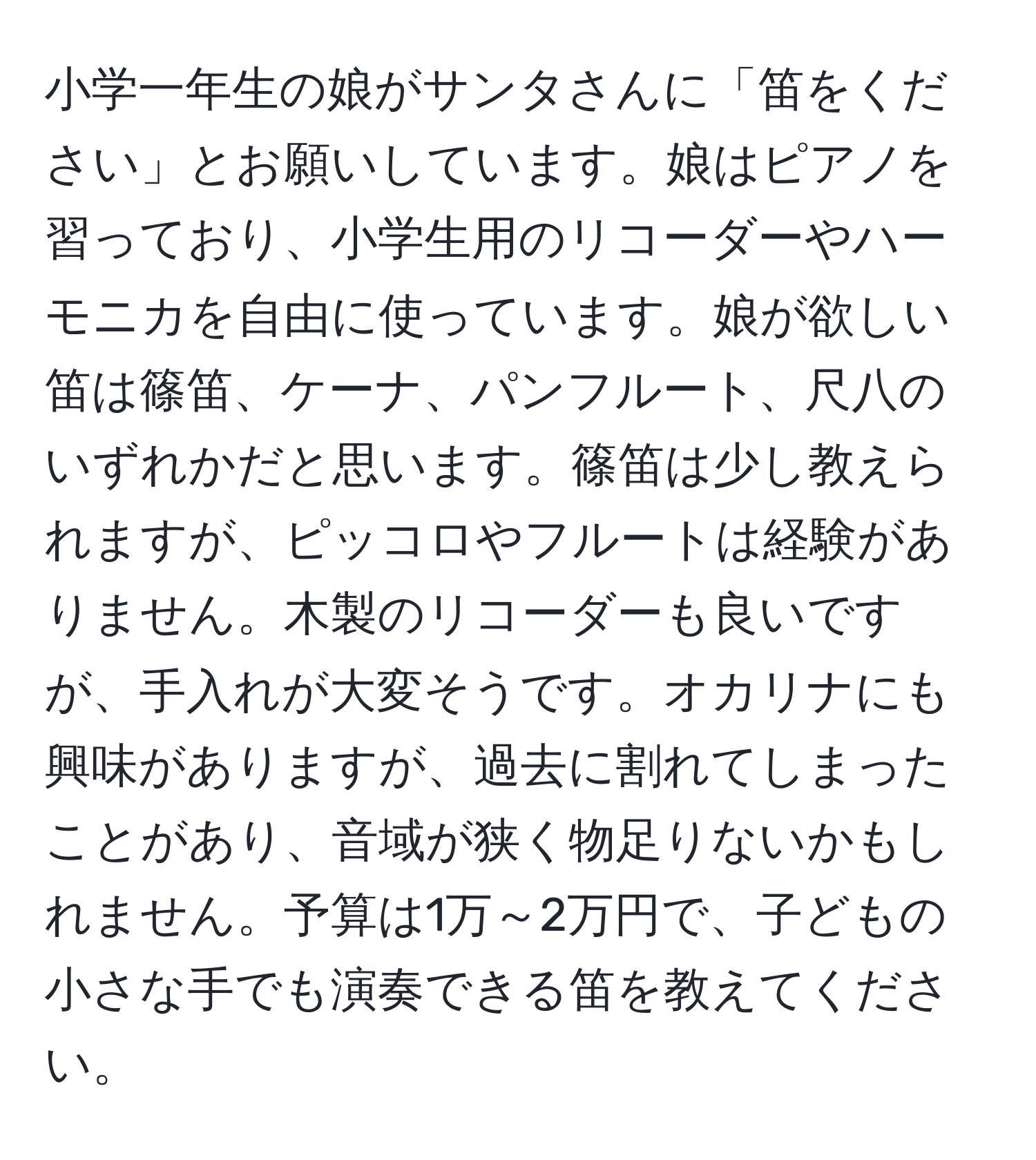 小学一年生の娘がサンタさんに「笛をください」とお願いしています。娘はピアノを習っており、小学生用のリコーダーやハーモニカを自由に使っています。娘が欲しい笛は篠笛、ケーナ、パンフルート、尺八のいずれかだと思います。篠笛は少し教えられますが、ピッコロやフルートは経験がありません。木製のリコーダーも良いですが、手入れが大変そうです。オカリナにも興味がありますが、過去に割れてしまったことがあり、音域が狭く物足りないかもしれません。予算は1万～2万円で、子どもの小さな手でも演奏できる笛を教えてください。