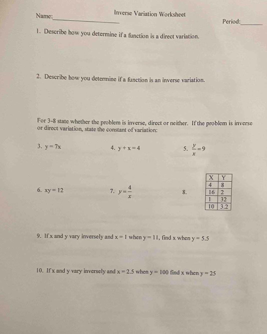 Inverse Variation Worksheet 
Name: 
_ 
Period: 
1. Describe how you determine if a function is a direct variation. 
2. Describe how you determine if a function is an inverse variation. 
For 3-8 state whether the problem is inverse, direct or neither. If the problem is inverse 
or direct variation, state the constant of variation: 
3. y=7x 4. y+x=4 5.  y/x =9
6. xy=12 7. y= 4/x 
8. 
9. If x and y vary inversely and x=1 when y=11 , find x when y=5.5
10. If x and y vary inversely and x=2.5 when y=100 find x when y=25