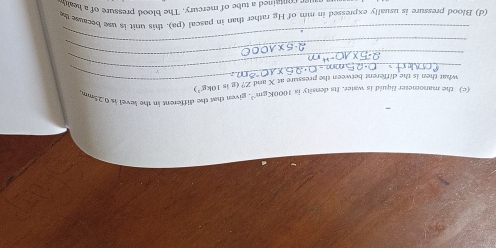 the manometer liquid is water. Its density is 1000Kgm^(-3) , given that the different in the level is 0.25mm
_ 
what then is the different between the pressure at X and C?(gin10kg^(-1))
_ 
_ 
_ 
(d) Blood pressure is usually expressed in mm of Hg rather than in pascal (pa). this unit is use because t 
ee contained a tube of mercury. The blood pressure of a he