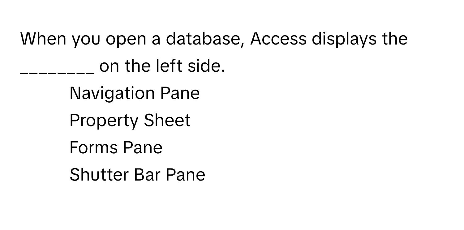 When you open a database, Access displays the ________ on the left side.

1) Navigation Pane 
2) Property Sheet 
3) Forms Pane 
4) Shutter Bar Pane