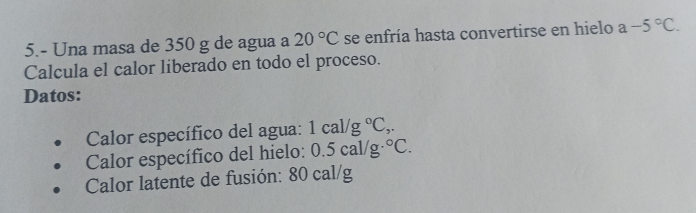 5.- Una masa de 350 g de agua a 20°C se enfría hasta convertirse en hielo a-5°C. 
Calcula el calor liberado en todo el proceso. 
Datos: 
Calor específico del agua: 1cal/g°C,. 
Calor específico del hielo: 0.5cal/g°C. 
Calor latente de fusión: 80 cal/g