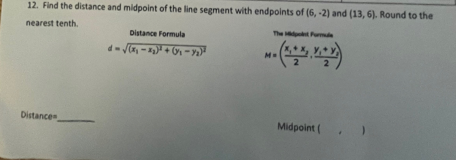 Find the distance and midpoint of the line segment with endpoints of (6,-2) and (13,6). Round to the 
nearest tenth. 
Distance Formula The Midpoint Formula
d=sqrt((x_1)-x_2)^2+(y_1-y_2)^2
M=(frac x_1+x_22,frac y_1+y_22)
Distance=_ Midpoint ( )