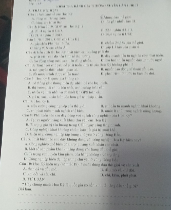 Kiêm Tra đành giả thưởng xuyên làn 1 hK I
A. TRAC NGHệM
Câu 1: Niễn kinh tế của Hoa Kỳ
A. đàng sau Trung Quốc, đứng đầu thể giê 
C. đứng sau Nhật Bàn D. lớn gắp nhiều lân EU
Câu 2: Năm 2019, GDP của Hoa Kỳ là
A. 23. 4 nghin ti USD. B. 22.4 nghin t USD.
( C. 21, 4 nghin ti USD D. 20,4 nghin t USD.
Câu 3: Năm 3619,6191° của Hoa Ký
A. gập châu Phi trên 15 lần. B. chiếm 24.5% của thể giới
C. bằng 90% của châu Âu. D. gập 1.5 lần của châu Á.
Câu 4: Nền kinh tế Hoa Ký phát triển cao không phải dụ
A. phát triển cao độ nền kinh tế thị trường B. đây mạnh đầu tư nghiên cứu phát triển.
C. lao động năng suất cao, tiêu đùng nhiều. D. thu hút nhiều nguồn đầu tư nước ngoài.
Câu 5: Thuận lợi chủ yểu để phát triển kinh tế của Hoa Kỳ không phái là
A. tài nguyên thiên nhiên giâu cô. B. nguồn lao động kĩ thuật đổi dào.
C. đất nước tránh được chiến tranh. D. phát triển từ nước tư bản lầu đời.
Câu 6: Hoa Kỳ là quốc gia không có
A. hệ thống giao thông hiện đại nhất, đủ các loại hình.
B. thị trường tài chính lớn nhất, ảnh hướng toàn cầu.
C. nhiều vệ tinh nhất và đã thiết lập GPS toàn cầu.
D. giá trị xuất khẩu luôn lớn hơn giá trị nhập khẩu.
Câu 7: Hoa Kỳ là
A. siêu cường công nghiệp của thế giới. B. chí đầu tư mạnh ngành khai khoảng.
C. chi phát triển mạnh ngành chế biển. D. nước ít chủ trọng ngành năng lượng.
Câu 8: Phát biểu nào sau đây đùng với ngành công nghiệp của Hoa Kỳ?
A. Tạo ra nguồn hàng xuất khẩu chủ yếu của Hoa Kỳ.
B. Tỉ trọng giá trị sản lượng trong GDP ngày càng tăng nhanh.
C. Công nghiệp khai khoáng chiếm hầu hết giả trị xuất khẩu.
D. Hiện nay, công nghiệp tập trung chủ yếu ở vùng Đông Bắc.
Câu 9: Phát biểu nào sau đây không đúng với công nghiệp Hoa Ký hiện nay?
A. Công nghiệp chế biến có tí trọng hàng xuất khẩu cao nhất.
B. Một số sân phẩm khai khoáng đứng vào hàng đầu thế giới.
C. Tỉ trọng của luyện kim giám, của hàng không - vũ trụ tăng.
D. Công nghiệp hiện đại tập trung chủ yếu ở vùng Đông Bắc.
Câu 10: Hoa Kỳ hiện nay (năm 2019) là nước đứng đầu thế giới về sản xuất
A. than đá và đầu mô. B. dầu mỏ và khí đốt.
C. khí đốt và sắt, chì. D. chi, kêm, phốt phát.
b. Tự luạn
? Hãy chứng minh Hoa Kỳ là quốc gia có nền kinh tế hàng đầu thể giới?
Bài làm:
_
_
_