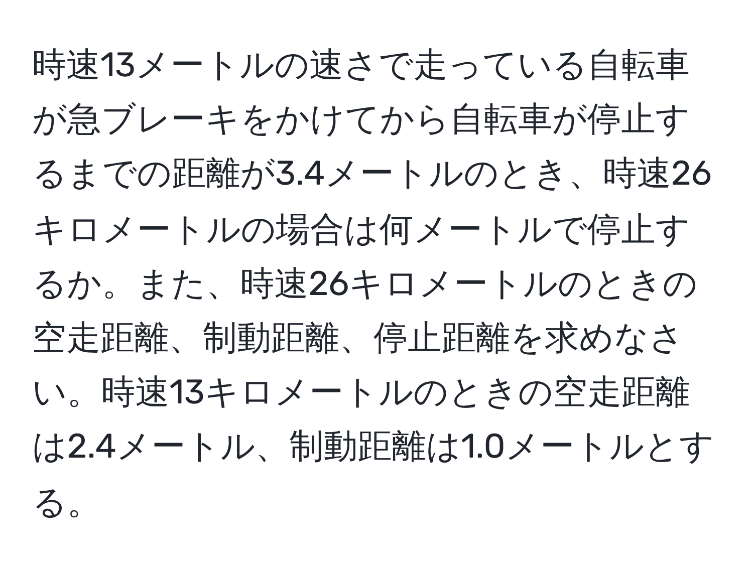 時速13メートルの速さで走っている自転車が急ブレーキをかけてから自転車が停止するまでの距離が3.4メートルのとき、時速26キロメートルの場合は何メートルで停止するか。また、時速26キロメートルのときの空走距離、制動距離、停止距離を求めなさい。時速13キロメートルのときの空走距離は2.4メートル、制動距離は1.0メートルとする。