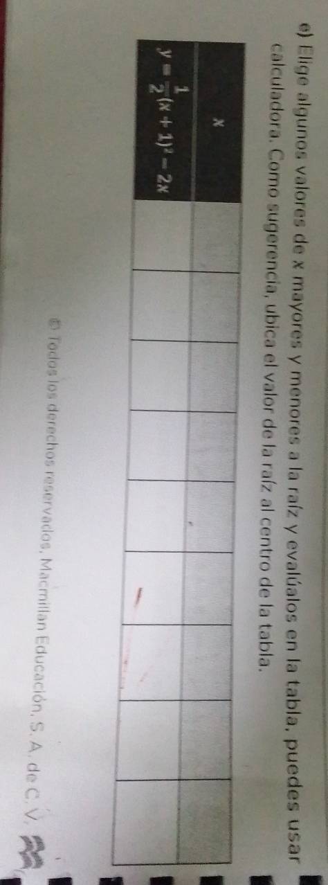 Elige algunos valores de x mayores y menores a la raíz y evalúalos en la tabla, puedes usar
calculadora. Como sugerencia, ubica el valor de la raíz al centro de la tabla.
Todos los derechos reservados, Macmillan Educación, S. A. de C. V.