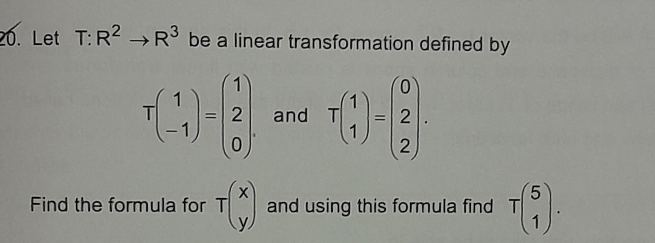 Let T:R^2to R^3 be a linear transformation defined by
Tbeginpmatrix 1 -1endpmatrix =beginpmatrix 1 2 0endpmatrix. and Tbeginpmatrix 1 1endpmatrix =beginpmatrix 0 2 2endpmatrix. 
Find the formula for Tbeginpmatrix x yendpmatrix and using this formula find Tbeginpmatrix 5 1endpmatrix.