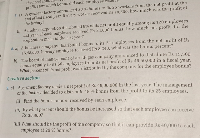 profit. How much bonus did each employee receive! 
3. a) A garment factory announced 20 % bonus to its 25 workers from the net profit at the 
end of last fiscal year. If every worker received Rs 18,500, how much was the profit of 
the factory? 
b) A trading corporation distributed 8% of its net profit equally among its 120 employees 
last year. If each employee received Rs 24,000 bonus, how much net profit did the 
corporation make in the last year? 
4. a) A business company distributed bonus to its 24 employees from the net profit of Rs
16,48,000. If every employee received Rs 8,240, what was the bonus percent? 
b) The board of management of an LP gas company announced to distribute Rs 15,500
bonus equally to its 60 employees from its net profit of Rs 46,50,000 in a fiscal year. 
What percent of its net profit was distributed by the company for the employee bonus? 
Creative section 
5. a) A garment factory made a net profit of Rs 48,00,000 in the last year. The management 
of the factory decided to distribute 18 % bonus from the profit to its 25 employees. 
(i) Find the bonus amount received by each employee. 
(ii) By what percent should the bonus be increased so that each employee can receive
Rs 38,400? 
(iii) What should be the profit of the company so that it can provide Rs 40,000 to each 
employee at 20 % bonus?