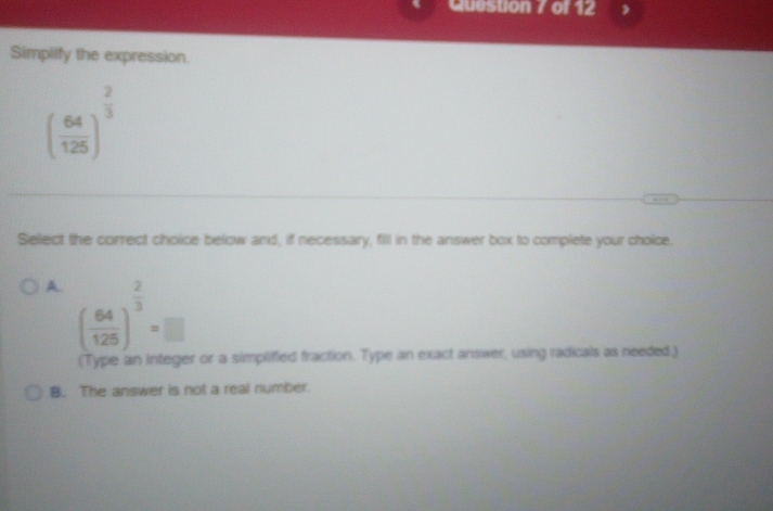 Queston / of 12
Simplify the expression.
( 64/125 )^ 2/3 
Select the correct choice below and, if necessary, fill in the answer box to complete your choice.
A. ( 64/125 )^ 2/3 =□
(Type an integer or a simplified fraction. Type an exact answer, using radicals as needed.)
B. The answer is not a real number.