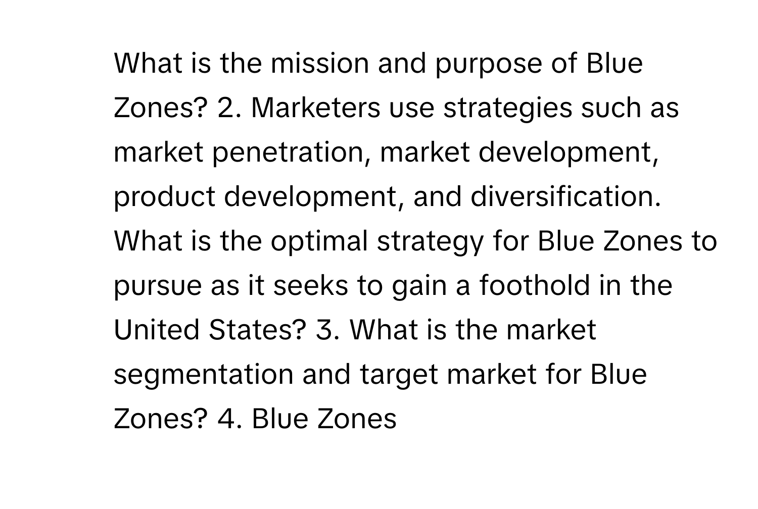 What is the mission and purpose of Blue Zones? 2. Marketers use strategies such as market penetration, market development, product development, and diversification. What is the optimal strategy for Blue Zones to pursue as it seeks to gain a foothold in the United States? 3. What is the market segmentation and target market for Blue Zones? 4. Blue Zones