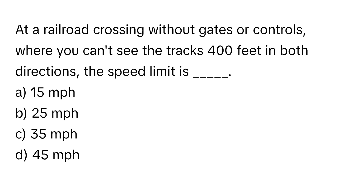 At a railroad crossing without gates or controls, where you can't see the tracks 400 feet in both directions, the speed limit is _____.

a) 15 mph 
b) 25 mph 
c) 35 mph 
d) 45 mph