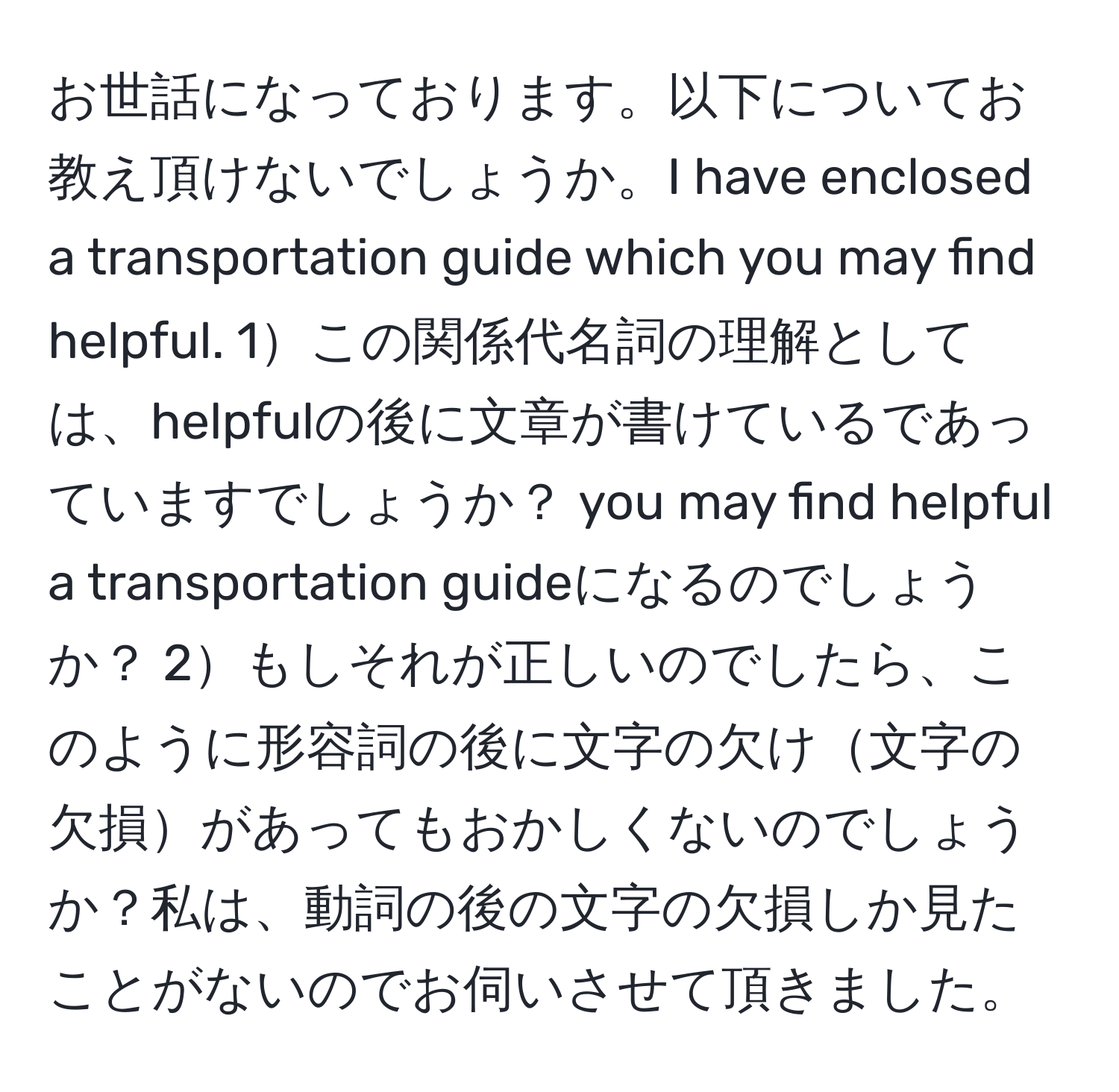 お世話になっております。以下についてお教え頂けないでしょうか。I have enclosed a transportation guide which you may find helpful. 1この関係代名詞の理解としては、helpfulの後に文章が書けているであっていますでしょうか？ you may find helpful a transportation guideになるのでしょうか？ 2もしそれが正しいのでしたら、このように形容詞の後に文字の欠け文字の欠損があってもおかしくないのでしょうか？私は、動詞の後の文字の欠損しか見たことがないのでお伺いさせて頂きました。