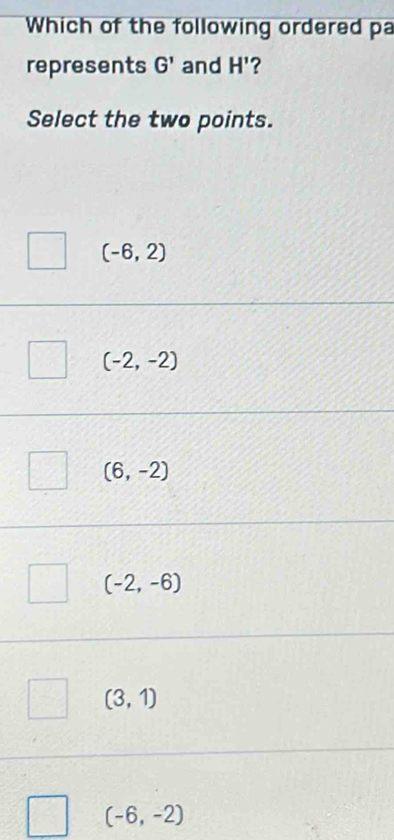 Which of the following ordered pa
represents G' and H' ?
Select the two points.
(-6,2)
(-2,-2)
(6,-2)
(-2,-6)
(3,1)
(-6,-2)