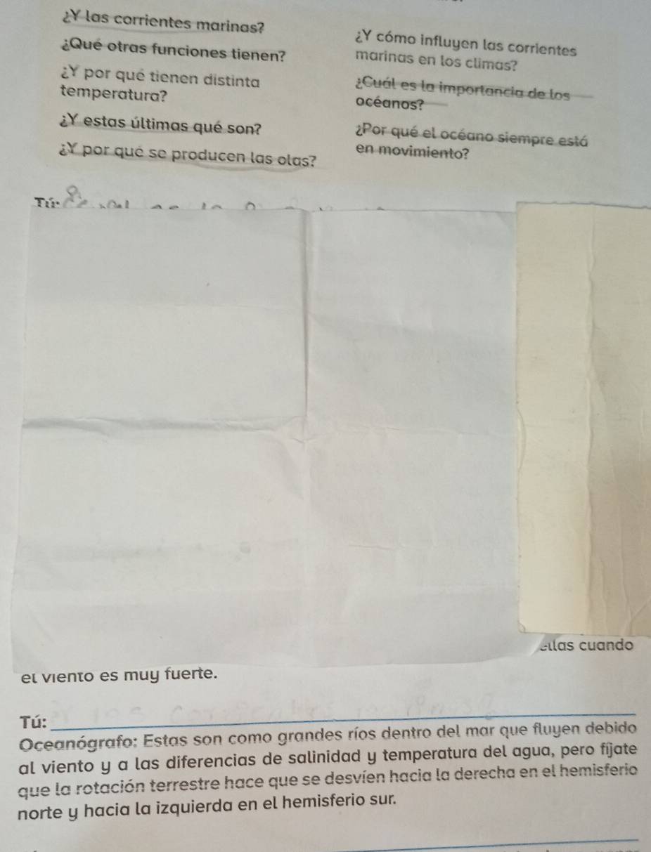 ¿Y las corrientes marinas? ¿Y cómo influyen las corrientes 
¿Qué otras funciones tienen? marinas en los climas? 
¿ por qué tienen distinta 
¿Cuál es la importancia de los 
temperatura? 
océanos? 
¿Y estas últimas qué son? 
¿Por qué el océano siempre está 
en movimiento? 
¿Y por qué se producen las olas? 
éllas cuando 
el viento es muy fuerte. 
Tú: 
_ 
Oceanógrafo: Estas son como grandes ríos dentro del mar que fluyen debido 
al viento y a las diferencias de salinidad y temperatura del agua, pero fíjate 
que la rotación terrestre hace que se desvíen hacia la derecha en el hemisferio 
norte y hacia la izquierda en el hemisferio sur. 
_ 
_