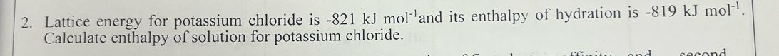 Lattice energy for potassium chloride is -821kJmol^(-1) and its enthalpy of hydration is -819 kJ mol^(-1). 
Calculate enthalpy of solution for potassium chloride.