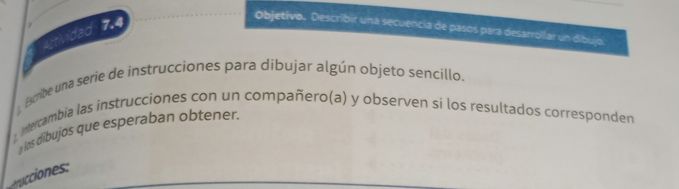 Actividad 7.4 
Objetivo. Describir una secuencia de pasos para desarrollar un dibujo. 
. Escribe una serie de instrucciones para dibujar algún objeto sencillo. 
, Intercambia las instrucciones con un compañero(a) y observen si los resultados corresponden 
a los dibujos que esperaban obtener. 
rr cions