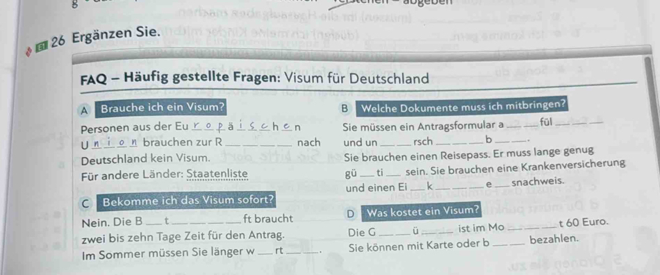 Ergänzen Sie. 
FAQ - Häufig gestellte Fragen: Visum für Deutschland 
A Brauche ich ein Visum? B Welche Dokumente muss ich mitbringen? 
Personen aus der Eu __Sie müssen ein Antragsformular a _fül_ 
n 
Un_ brauchen zur R _nach und un _rsch _b _.. 
Deutschland kein Visum. Sie brauchen einen Reisepass. Er muss lange genug 
Für andere Länder: Staatenliste gü _ti_ sein. Sie brauchen eine Krankenversicherung 
C Bekomme ich das Visum sofort? und einen Ei _k _e _snachweis. 
Nein. Die B t ft braucht D Was kostet ein Visum? 
zwei bis zehn Tage Zeit für den Antrag. Die G _ü _ist im Mo_ _t 60 Euro. 
Im Sommer müssen Sie länger w _rt_ Sie können mit Karte oder b bezahlen.