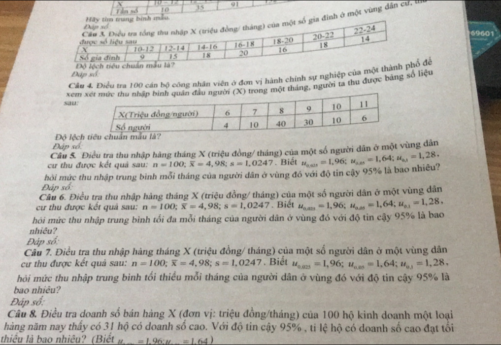 10-12
Tần số 10 35 91
nh ở một vùng dân cư, tn
69601
Đáp số:
Cầu 4. Điều tra 100 cán bộ công nhân viên ở đơn vị hành chính sự nghiệp của một thàổ để
sau: xem X) trong một tháng, người ta thu được bảng số liệu
Độ lệch
Đáp số:
Câu 5. Điều tra thu nhập hàng tháng X (triệu đồng/ tháng) của một số người dân ở một vùng dân
cư thu được kết quả sau: n=100;overline x=4,98;s=1,0247. Biết
hỏi mức thu nhập trung bình mỗi tháng của người dân ở vùng đó với độ tin cậy 95% là bao nhiêu? u_0,025=1,96;u_0,05=1,64;u_0,1=1,28,
Đáp số:
Câu 6. Điều tra thu nhập hàng tháng X (triệu đồng/ tháng) của một số người dân ở một vùng dân
cư thu được kết quả sau: n=100;overline x=4,98;s=1,0247. Biết u_0,025=1,96;u_0,05=1,64;u_0.1=1,28,
hỏi mức thu nhập trung bình tổi đa mỗi tháng của người dân ở vùng đó với độ tin cậy 95% là bao
nhiêu?
Đáp số:
Câu 7. Điều tra thu nhập hàng tháng X (triệu đồng/ tháng) của một số người dân ở một vùng dân
cư thu được kết quả sau: n=100;overline x=4,98;s=1,0247. Biết u_0.025=1,96;u_0.05=1,64;u_0.1=1,28,
hỏi mức thu nhập trung bình tối thiều mỗi tháng của người dân ở vùng đó với độ tin cậy 95% là
bao nhiêu?
Đáp số:
Câu 8. Điều tra doanh số bán hàng X (đơn vị: triệu đồng/tháng) của 100 hộ kinh doanh một loại
nàng năm nay thấy có 31 hộ có doanh số cao. Với độ tin cậy 95% , ti lệ hộ có doanh số cao đạt tối
thiêu là bao nhiều? (Biết a L=1.96:u=1.64)