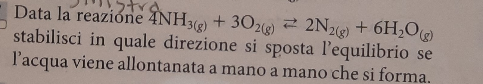 Data la reazione 4NH_3(g)+3O_2(g)leftharpoons 2N_2(g)+6H_2O_(g)
stabilisci in quale direzione si sposta l’equilibrio se 
l’acqua viene allontanata a mano a mano che si forma.