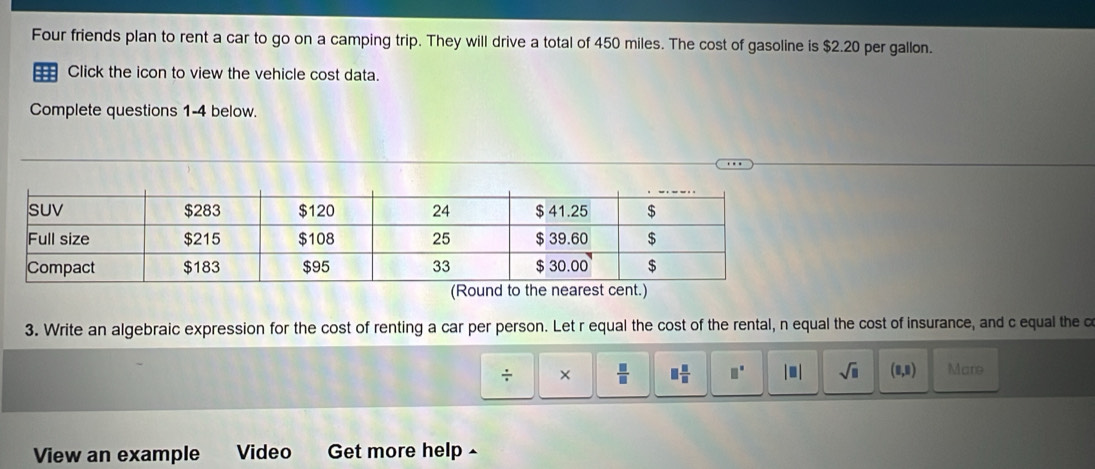 Four friends plan to rent a car to go on a camping trip. They will drive a total of 450 miles. The cost of gasoline is $2.20 per gallon.
= Click the icon to view the vehicle cost data.
Complete questions 1-4 below.
3. Write an algebraic expression for the cost of renting a car per person. Let r equal the cost of the rental, n equal the cost of insurance, and c equal the c
÷ ×  □ /□   □  □ /□   □^(□) |□ | sqrt(□ ) (8,8) Mare
View an example Video Get more help