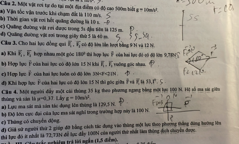 =11175
Câu 2. Một vật rơi tự do tại một địa điểm có độ cao 500m biết g=10m/s^2.
a) Vận tốc vận trước khi chạm đất là 110 m/s.
b) Thời gian vật rơi hết quãng đường là 10 s.
c) Quãng đường vật rơi được trong 5s đầu tiên là 125 m.
d) Quãng đường vật rơi trong giây thử 5 là 40 m.
Câu 3. Cho hai lực đồng qui overline F_1,overline F_2 có độ lớn lần lượt bằng 9 N và 12 N.
a) Khi overline F_1,overline F_2 hợp nhau một góc 180° thì hợp lực vector F của hai lực đó có độ lớn 9,78N
b) Hợp lực overline F của hai lực có độ lớn 15 N khi overline F_1,overline F_2 vuông góc nhau.
c) Hợp lực vector F của hai lực luôn có độ lớn 3N
d) Khi hợp lực overline F * của hai lực có độ lớn 15 N thì góc giữa overline F và overline F_1 là 53,1°
Câu 4. Một người đầy một cái thùng 35 kg theo phương ngang bằng một lực 100 N. Hệ số ma sát giữa
thùng và sàn là mu =0,37. Lấy g=10m/s^2.
a) Lực ma sát mà sàn tác dụng lên thùng là 129,5 N.
b) Độ lớn cực đại của lực ma sát nghỉ trong trường hợp này là 100 N.
c) Thùng có chuyển động.
d) Giả sử người thứ 2 giúp đỡ bằng cách tác dụng vào thùng một lực theo phương thẳng đứng hướng lên
thì lực đó ít nhất là 72,73N đề lực đẫy 100N của người thứ nhất làm thùng địch chuyển được.
âu trắc nghiệm trả lời ngắn (1,5 điễm).