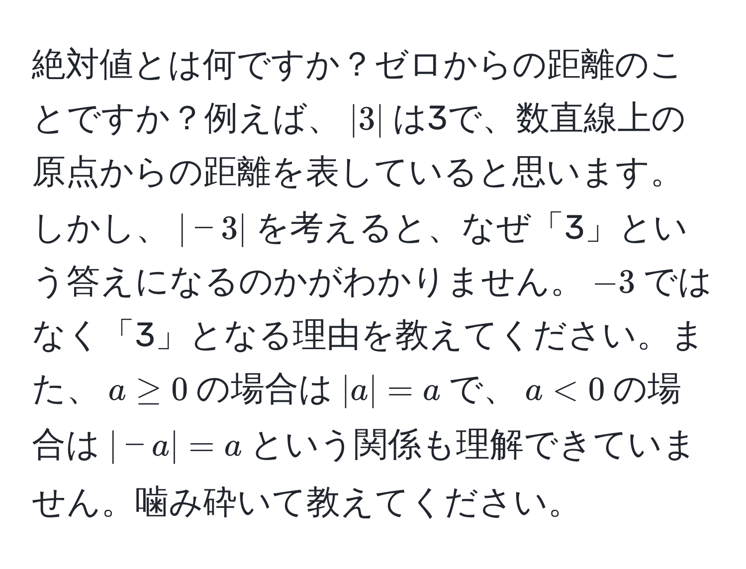 絶対値とは何ですか？ゼロからの距離のことですか？例えば、$|3|$は3で、数直線上の原点からの距離を表していると思います。しかし、$|-3|$を考えると、なぜ「3」という答えになるのかがわかりません。$-3$ではなく「3」となる理由を教えてください。また、$a ≥ 0$の場合は$|a| = a$で、$a < 0$の場合は$|-a| = a$という関係も理解できていません。噛み砕いて教えてください。