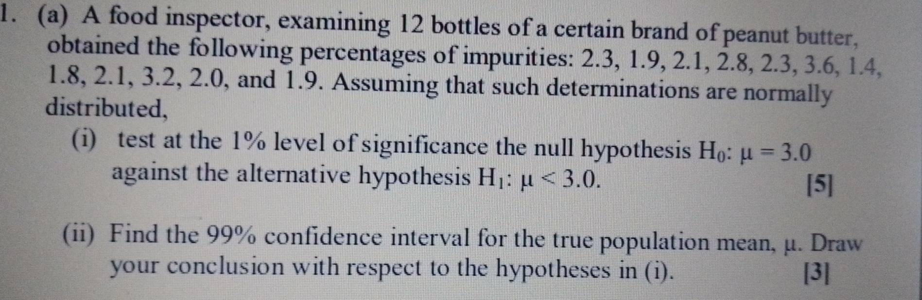 A food inspector, examining 12 bottles of a certain brand of peanut butter, 
obtained the following percentages of impurities: 2.3, 1.9, 2.1, 2.8, 2.3, 3.6, 1.4,
1.8, 2.1, 3.2, 2.0, and 1.9. Assuming that such determinations are normally 
distributed, 
(i) test at the 1% level of significance the null hypothesis H_0:mu =3.0
against the alternative hypothesis H_1:mu <3.0. 
[5] 
(ii) Find the 99% confidence interval for the true population mean, μ. Draw 
your conclusion with respect to the hypotheses in (i). [3]