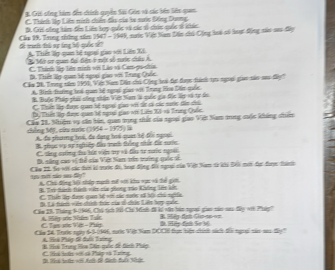 B. Gii cũng hàm đếu chíh quên Sải Gin và các iên liên quan
C. Thành lập Lên ninh chếu đầu của ta nớc Đồng Dưng
D. Gii cũng hàm đếa Liên hợp quốc tà các tổ chức quốc tc hiác
Cầu 19. Trng những năm 1947 - 1949, nước Việt Nam Dấn chủ Cộng huà có hượt động nào sau đây
dể tranh thủ sựáng hộ quốc 192
A. Thiết lập quan hệ ngoại gao với Lin Xã
B Mỹ cơ quan đại diện ở mự số núc ciấu A
C. Thành lập liên ninh với Láo và Cam pu chía
D. Thết lập quao kệ ngưại giao với Tung Quốc
Cầu 21. Trng năm 1951, Việt Nan Dấn chủ Cộng hà đại dược tánh qu ngoại giao nào sau đani
A. Bìinh tưởng há quao hệ ngoại giao với Tung hứa Dân quốc
B. Bược Pháp phải cũng nhện Việt Nan là quốc gia đục lập và tự đa
C. Thiết lập được quan hệ ngưại giao với tấi cá các nớc đân chủ
D. Thiết lập đợc quan lệ ngưại gao với Liên Xô và Tung Quốc
Cầu 21. Nhiệm vụ cần bản, quan tụng nhất của ngiại giao Việt Nam tong cuộc kháng chến
chúng Mộỹ, cứu nước (1954 - 1975) là
A. đa phưng huá, đa đạng huá quan hệ đi ngrại
B phục vụ sự nghiệp đầu tran tống nhất đấi nước
C. răng crống tu hút viện tự và đấu tr nớc ngời
D. năng cao vị tể của Việt Nam tên trởng quốc tế
Cầu 22. So với các tời li tớc đó, hại động đi ngoại của Vệt Nam từ ki Đãi nớt đại được thành
1  ão sau đo
A. Chủ động hộ niệp nạn mề vn kiêm vọợc và để gim
B Tho dánh tánh văn của phong táo Không liên kết
C. kất lập đợc quan lệ với các núc xã hội chủ ngha
B. Là tàn vên chnh tức của tó chúc Lên ho quốc
Cău 24. Tháng 9 1946, Chủ tịch kồ Chí Minh đã kí vấo lán ngoại giao não can đấy vi Pháy?
A hiếp míc Nám hất B Hă nh Ge e  1 
C. Tạn vốc Vết - Pián D  C ậ    
Cău 1. luớc ngày 6.3-1946, nớc Việt Nan DCCH tực hện chính sách đầu ngưại não san đân
A Phá Pháp đã đấn lông
B. Phã Trng Pha Dấn quốc đề đánh Pháp
C hế hến vic liá và húng
. Phà hăn với An đế đáh đc Nhận