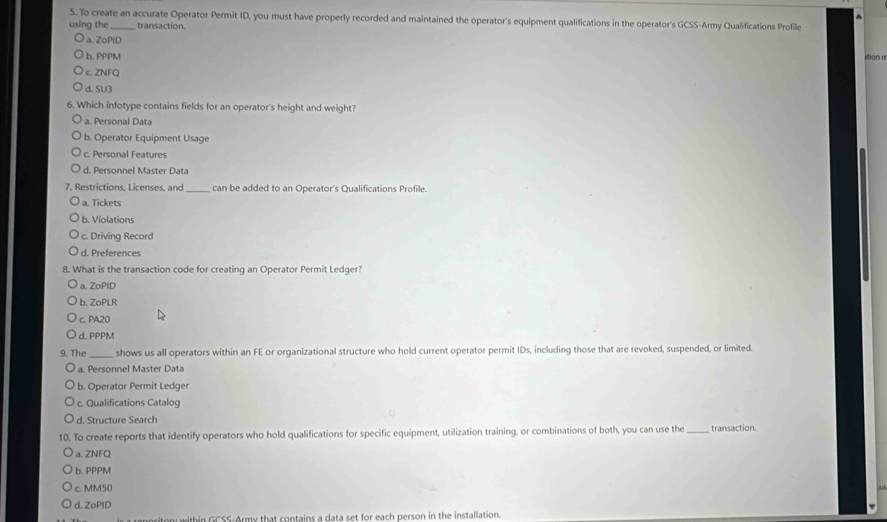 To create an accurate Operator Permit ID, you must have properly recorded and maintained the operator's equipment qualifications in the operator's GCSS-Army Qualifications Profile
using the_ transaction.
a. ZoPtD
b. PPPM ti
c. ZNFQ
d. SU3
6. Which infotype contains fields for an operator's height and weight?
a. Personal Data
b. Operator Equipment Usage
c. Personal Features
d. Personnel Master Data
7. Restrictions, Licenses, and_ can be added to an Operator's Qualifications Profile.
a. Tickets
b. Violations
c. Driving Record
d. Preferences
8. What is the transaction code for creating an Operator Permit Ledger?.ZoPiD
b. ZoPLR
c. PA20
d. PPPM
9. The_ shows us all operators within an FE or organizational structure who hold current operator permit IDs, including those that are revoked, suspended, or limited.
a. Personnel Master Data
b. Operator Permit Ledger
c. Qualifications Catalog
d. Structure Search
10. To create reports that identify operators who hold qualifications for specific equipment, utilization training, or combinations of both, you can use the _transaction.
a、ZNFQ
b. PPPM
c. MM50
d. ZoPID
within GCSS-Army that contains a data set for each person in the installation.