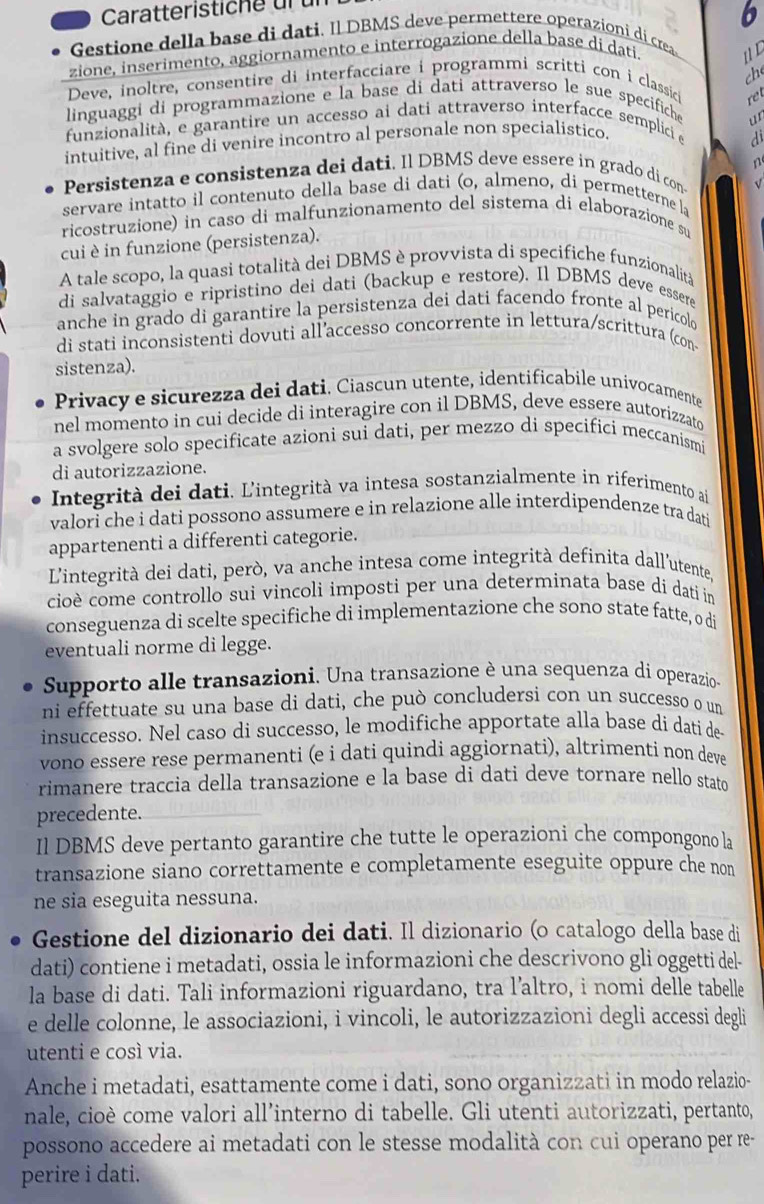 Caratteristiche ür ür
b
Gestione della base di dati. Il DBMS deve permettere operazioni di crea
zione, inserimento, aggiornamento e interrogazione della base di dati.
uD
che
Deve, inoltre, consentire di interfacciare i programmi scritti con i classici
re
linguaggi di programmazione e la base di dati attraverso le sue specifiche
funzionalità, e garantire un accesso ai dati attraverso interfacce semplici e
di
intuitive, al fine di venire incontro al personale non specialistico. ur
Persistenza e consistenza dei dati. Il DBMS deve essere in grado di con n
servare intatto il contenuto della base di dati (o, almeno, di permetterne la √
ricostruzione) in caso di malfunzionamento del sistema di elaborazione su
cui è in funzione (persistenza).
A tale scopo, la quasi totalità dei DBMS è provvista di specifiche funzionalità
di salvataggio e ripristino dei dati (backup e restore). Il DBMS deve essere
anche in grado di garantire la persistenza dei dati facendo fronte al pericolo
di stati inconsistenti dovuti all’accesso concorrente in lettura/scrittura (con
sistenza).
Privacy e sicurezza dei dati. Ciascun utente, identificabile univocamente
nel momento in cui decide di interagire con il DBMS, deve essere autorizzato
a svolgere solo specificate azioni sui dati, per mezzo di specifici meccanismi
di autorizzazione.
Integrità dei dati. L'integrità va intesa sostanzialmente in riferimento ai
valori che i dati possono assumere e in relazione alle interdipendenze tra dati
appartenenti a differenti categorie.
L'integrità dei dati, però, va anche intesa come integrità definita dall'utente,
cioè come controllo sui vincoli imposti per una determinata base di dati in
conseguenza di scelte specifiche di implementazione che sono state fatte, o di
eventuali norme di legge.
Supporto alle transazioni. Una transazione è una sequenza di operazio-
ni effettuate su una base di dati, che può concludersi con un successo o un
insuccesso. Nel caso di successo, le modifiche apportate alla base di datí de
vono essere rese permanenti (e i dati quindi aggiornati), altrimenti non deve
rimanere traccia della transazione e la base di dati deve tornare nello stato
precedente.
Il DBMS deve pertanto garantire che tutte le operazioni che compongono la
transazione siano correttamente e completamente eseguite oppure che non
ne sia eseguita nessuna.
Gestione del dizionario dei dati. Il dizionario (o catalogo della base di
dati) contiene i metadati, ossia le informazioni che descrivono gli oggetti del-
la base di dati. Tali informazioni riguardano, tra l’altro, i nomi delle tabelle
e delle colonne, le associazioni, i vincoli, le autorizzazioni degli accessi degli
utenti e cosí via.
Anche i metadati, esattamente come i dati, sono organizzati in modo relazio-
nale, cioè come valori all’interno di tabelle. Gli utenti autorizzati, pertanto,
possono accedere ai metadati con le stesse modalità con cui operano per re-
perire i dati.