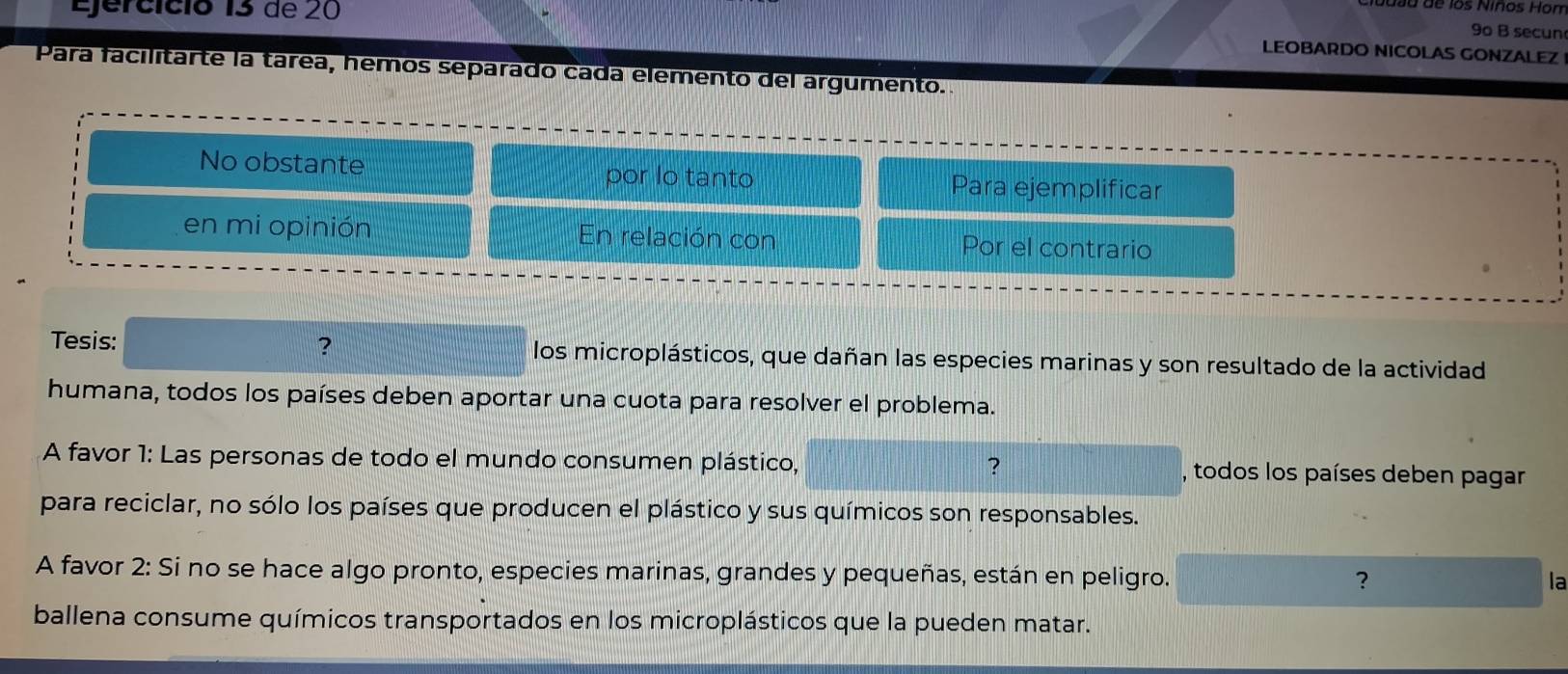 Ejercíció 13 de 20 
luasa de los Niños Hon 
9o B secun 
LEOBARDO NICOLAS GONZALEZ 
Para facilitarte la tárea, hemos separado cada elemento del argumento. 
No obstante por lo tanto Para ejemplificar 
en mi opinión En relación con Por el contrario 
Tesis: ? los microplásticos, que dañan las especies marinas y son resultado de la actividad 
humana, todos los países deben aportar una cuota para resolver el problema. 
? 
A favor 1: Las personas de todo el mundo consumen plástico, , todos los países deben pagar 
para reciclar, no sólo los países que producen el plástico y sus químicos son responsables. 
A favor 2: Si no se hace algo pronto, especies marinas, grandes y pequeñas, están en peligro. ? la 
ballena consume químicos transportados en los microplásticos que la pueden matar.